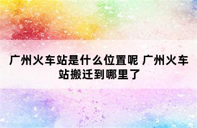 广州火车站是什么位置呢 广州火车站搬迁到哪里了